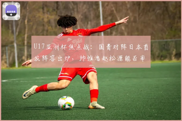 U17亚洲杯焦点战:国青对阵日本首发阵容出炉,帅惟浩赵松源能否率队突围?