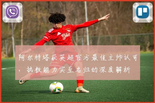 阿尔特塔获英超官方最佳主帅认可，执教能力实至名归的深度解析
