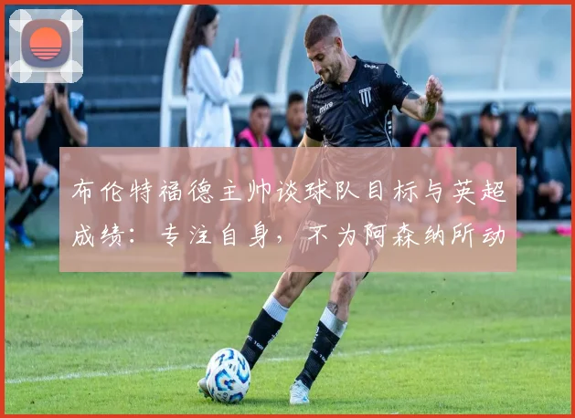 布伦特福德主帅谈球队目标与英超成绩：专注自身，不为阿森纳所动