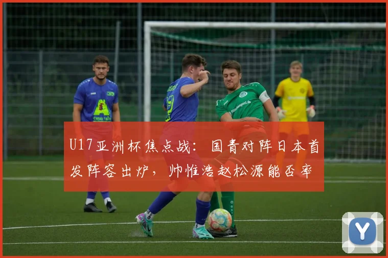 U17亚洲杯焦点战：国青对阵日本首发阵容出炉，帅惟浩赵松源能否率队突围？