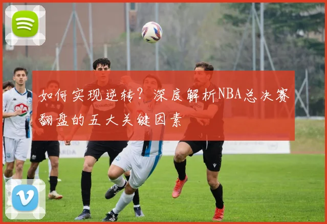 如何实现逆转?深度解析NBA总决赛翻盘的五大关键因素
