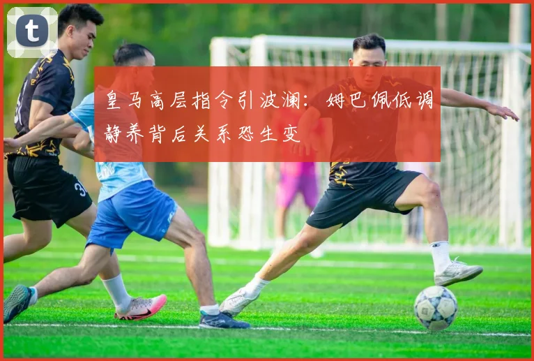 皇马高层指令引波澜:姆巴佩低调静养背后关系恐生变