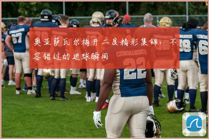 奥亚萨瓦尔梅开二度精彩集锦，不容错过的进球瞬间