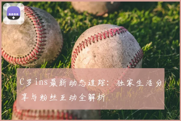 C罗ins最新动态追踪：独家生活分享与粉丝互动全解析