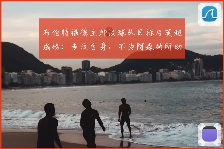 布伦特福德主帅谈球队目标与英超成绩:专注自身,不为阿森纳所动
