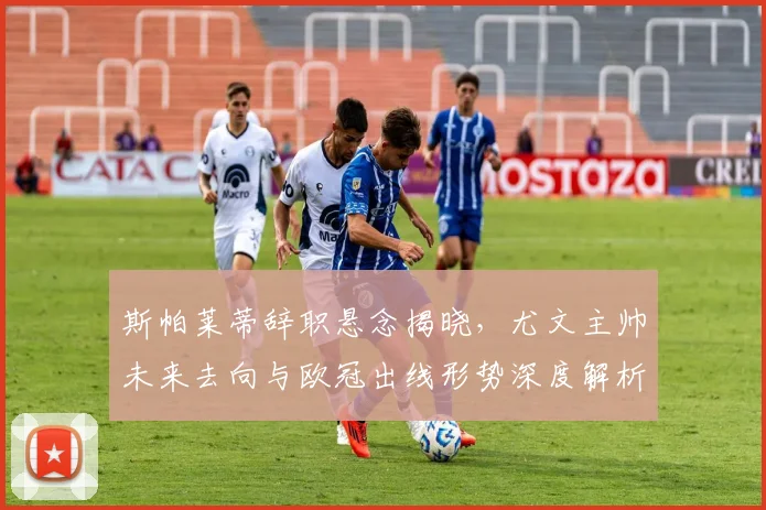斯帕莱蒂辞职悬念揭晓,尤文主帅未来去向与欧冠出线形势深度解析